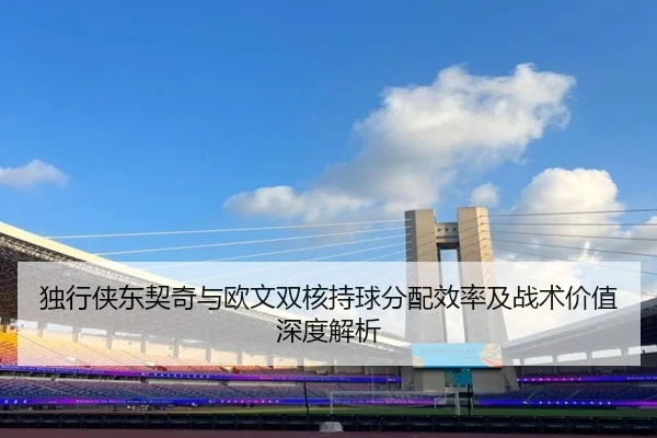 独行侠东契奇与欧文双核持球分配效率及战术价值深度解析